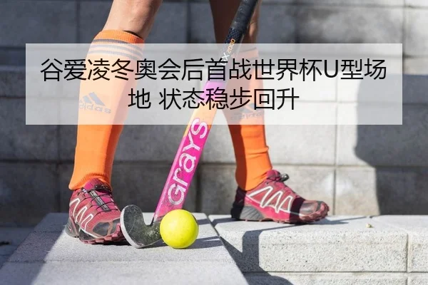 谷爱凌冬奥会后首战世界杯U型场地 状态稳步回升